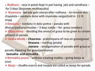  Rodhana – rasa in potali-kept in pot having jala and saindhava –
for 3 days (becomes mukhayukta)
 Niyamana - parada gets veerya after rodhana - to remove this
chapalata – svedana done with niyamaka vargas(told in 11 th
chap)
Deepana – Svedana in dola yantra – parada with
dhatus/pashana/moolas – 3 days sveda – for grasa sveekara
 Grasa mana - deciding the amout of grasa to be given to certain
amount of parada
 Jarana bheda – Chaarana - prakshepana of rasa on grasa(grasa)
Dravana – melting (pinda)
Jaarana - amalgamation of parada with grasa or
parada digesting the grasa(parinama)
Samukha and nirmukha
Nirmukha jarana - without creating mukha – giving beeja at
once
 Beeja – shudha svarna and roupya are called as beeja for parada
 