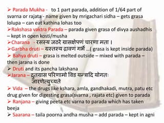  Parada Mukha - to 1 part parada, addition of 1/64 part of
svarna or rajata - name given by mrigachari sidha – gets grasa
lolupa – can eat kathina lohas too
Rakshasa vaktra Parada – parada given grasa of divya aushadhis
– kept in open kosti/musha
Charana - रसस्य जठरे ग्रासक्षेपिां चारिा मता ।
Garbha druti – ग्रस्तस्य रार्िां गभे …( grasa is kept inside parada)
 Bahya druti – grasa is melted outside – mixed with parada –
then jarana is done
 Druti and its pancha lakshana
Jarana – रुतग्रास पररिामो वर्ड यन्द्त्राहद योगतः
जारिेत्युच्यते
 Vida – the drugs like kshara, amla, gandhakadi, mutra, patu etc
drug given for digesting grasa(svarna , rajata etc) given to parada
 Ranjana – giving peeta etc varna to parada which has taken
beeja
 Saarana – taila poorna andha musha – add parada – kept in agni
 