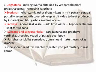  Udghatana - making svarna obtained by vedha vidhi more
prakasha yukta – removing kalushata
Svedana - kshara,amla,other drugs – kept in mrit patra – parada
pottali – vessel mouth covered- keep in pit – due to heat produced
by ksharadi and bhu garbha svedana occurs
Sanyasa – above said vessel – add little water – kept over chullika
– kept for svedana
 Svedana and sanyasa Phala – parada guna and prabhava
vardhaka, sheeghra vyapti of parada over body
 Paribhasha told by somadeva , one should make these slokas
कण्ठस्थ .
 One should read this chapter repeatedly to get mastery in rasa
karma.
 