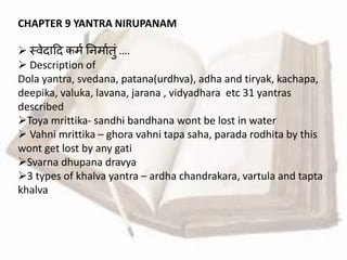 CHAPTER 9 YANTRA NIRUPANAM
 स्र्ेदाहद कमव तनमावतुां ….
 Description of
Dola yantra, svedana, patana(urdhva), adha and tiryak, kachapa,
deepika, valuka, lavana, jarana , vidyadhara etc 31 yantras
described
Toya mrittika- sandhi bandhana wont be lost in water
 Vahni mrittika – ghora vahni tapa saha, parada rodhita by this
wont get lost by any gati
Svarna dhupana dravya
3 types of khalva yantra – ardha chandrakara, vartula and tapta
khalva
 