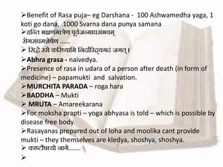 Benefit of Rasa puja– eg Darshana - 100 Ashwamedha yaga, 1
koti go dana, 1000 Svarna dana punya samana
हसन्ि भक्षणमात्रेण पूववजन्माघसंभवम्
रॊगसंघमशेषेण ……
 ससद्धे रसे कररष्यासम सनदावररद्र्यगदं जगि् ।
Abhra grasa - naivedya.
Presence of rasa in udara of a person after death (in form of
medicine) – papamukti and salvation.
MURCHITA PARADA – roga hara
BADDHA – Mukti
 MRUTA – Amareekarana
For moksha prapti – yoga abhyasa is told – which is possible by
disease free body.
Rasayanas prepared out of loha and moolika cant provide
mukti – they themselves are kledya, shoshya, shoshya.
 काष्टौषध्यो नागे…….

 