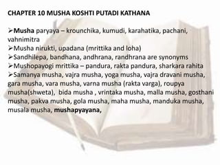 CHAPTER 10 MUSHA KOSHTI PUTADI KATHANA
Musha paryaya – krounchika, kumudi, karahatika, pachani,
vahnimitra
Musha nirukti, upadana (mrittika and loha)
Sandhilepa, bandhana, andhrana, randhrana are synonyms
Mushopayogi mrittika – pandura, rakta pandura, sharkara rahita
Samanya musha, vajra musha, yoga musha, vajra dravani musha,
gara musha, vara musha, varna musha (rakta varga), roupya
musha(shweta), bida musha , vrintaka musha, malla musha, gosthani
musha, pakva musha, gola musha, maha musha, manduka musha,
musala musha, mushapyayana,
 