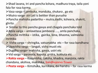 Shad lavana, tri and pancha kshara, madhura traya, taila yoni
fala for rasa karma
Vasa varga – jambuka, manduka, shukara , go etc
Mutra varga- stri jati is bettter than purusha
Pancha mahisha padartha – mutra,dadhi, ksheera, shakrit,
ghrita .
 Similar to this pancha gavya and chagala panchaka told
Amla varga – amlavetasa jambeera ...., amla panchaka,
Pancha mrittika – istika, gairika, lona, bhasma, valmeeka
mrittika
 Visha varga – shringika, vatsanabha etc – for rasa bandhana
Upavisha varga – langali, visha musti etc
Dugdha varga– mahisha, gavya, ustri etc
Vid varga – paravata, kapota, gridra, kukkuta etc
Rakta varga – Kusumbha, Laksha, khadira, manjista, rakta
chandana, akshiva, makshika, bandhujeeva flower
Peeta varga – Kimshuka, karnikara, dvi haridra – for rasa karma
 