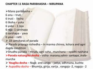 CHAPTER 11 RASA PARIBHASHA – NIRUPANA
Mana paribhasha –
6 anu – truti
6 truti - liksha
6 liksha – yuka
6 yuka – 1 raja
6 raja -1 sarshapa
6 sarshapa - yava
6 yava – ratti
 18 samskaras of parada
 Parada prayoga nishedha – In marma chinna, kshara and agni
dagda condition
Shudha parada – mrudu agni saha , murchana – vyadhi nashana
Parada naisargika dosha – visha- marana,vahni- santapa ,mala-
murcha
 Yougika dosha – Naga and vanga - jadya, adhmana, kushta
 Aupadika dosha – Bhumija, girija, varija , vangaja -2, nagaja - 2
 