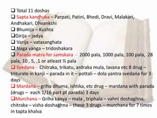  Total 11 doshas
 Sapta kanchuka – Parpati, Patini, Bhedi, Dravi, Malakari,
Andhakari, Dhvankshi
 Bhumija – Kushta
Girija – jadya
 Varija – vatasanghata
 Naga vanga – tridoshakara
 Parada matra for samskara - 2000 pala, 1000 pala, 100 pala, 28
pala, 10 , 5, ,1 or atleast ½ pala
 Svedana - Chitraka, trikatu, ardraka mula, lavana etc 8 drug –
triturate in kanji – parada in it – pottali – dola yantra svedana for 3
days
 Mardana – griha dhuma, ishtika, etc drug – mardana with parada
(drugs – each 1/16 part pf parada) 3 days
Murchana – Griha kanya – mala , triphala – vahni doshaghna,
chitraka – visha doshaghna – these 3 drugs – murchana for 7 times
in tapta khalva
 