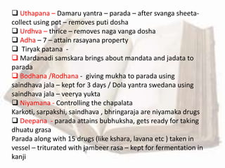  Uthapana – Damaru yantra – parada – after svanga sheeta-
collect using pot – removes puti dosha
 Urdhva – thrice – removes naga vanga dosha
 Adha – 7 – attain rasayana property
 Tiryak patana -
 Mardanadi samskara brings about mandata and jadata to
parada
 Bodhana /Rodhana - giving mukha to parada using
saindhava jala – kept for 3 days / Dola yantra swedana using
saindhava jala – veerya yukta
 Niyamana - Controlling the chapalata
Karkoti, sarpakshi, saindhava , bhringaraja are niyamaka drugs
 Deepana - parada attains bubhuksha, gets ready for taking
dhuatu grasa
Parada along with 15 drugs (like kshara, lavana etc ) taken in
vessel – triturated with jambeer rasa – kept for fermentation in
kanji
 