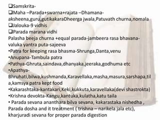 Samskrita-
Maha –Parada+swarna+rajata –Dhamana-
aksheena,guru,gutikakaraDheerga jwala,Patuvath churna,nomala
Jalouka-9 vidhis
Parada marana vidhi
Palasha beeja churna +equal parada-jambeera rasa bhavana-
valuka yantra puta-sajeeva
•Patra for keeping rasa bhasma-Shrunga,Danta,venu
•Anupana-Tambula patra
•Pathya-Ghruta,saindava,dhanyaka,jeeraka,godhuma etc
•Apathya-
Bhruhati,bilwa,kushmanda,Karavellaka,masha,masura,sarshapa,til
a,kamsya patra kept food
•Kakarashtaka-kantakari,Keki,kukkuta,karavellaka(devi shastrokta)
•Krishna devokta-Kangu,kantuka,kulatha,katu taila
• Parada sevana ananthara bilva sevana, kakarastaka nishedha ,
Parada dosha and it treatment ( trishna – narikela jala etc),
kharjuradi sevana for proper parada digestion
 