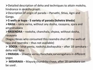 Detailed description of deha and techniques to attain moksha,
hindrance in moksha prapti.
Description of origin of parada – Parvathi, Shiva, Agni and
Ganga.
5 wells or kupa - 5 variety of parada (kshetra bheda)
RASA – rakta varna, without any dosha, rasayana, ajara and
amaratvakara
RASENDRA – rooksha, chanchala, shyava, without dosha,
rasayana
(Nagas/devas who consumed this rasendra shut off the wells of
rasa and rasendra – thus not available)
 SOOTA – lshat peeta, rooksha,doshayukta – after 18 samskara -
deha into loha
PARADA – Shweta varna,chanchala,sarvarogahara in different
yogas
 MISHRAKA – Mayura chandrika chaya, after 18 samskara can
be used .
 