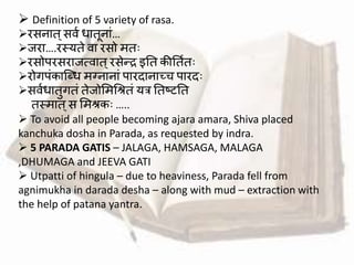  Definition of 5 variety of rasa.
रसनात्सर्व धातूनाां…
जरा….रस्यते र्ा रसो मतः
रसोपरसराजत्र्ात्रसेन्द्र इतत कीततवतः
रोगपांकाब्धध मग्नानाां पारदानाच्च पारदः
सर्वधातुगतां तेजोममश्रितां यत्र ततष्टतत
तस्मात्स ममिकः …..
 To avoid all people becoming ajara amara, Shiva placed
kanchuka dosha in Parada, as requested by indra.
 5 PARADA GATIS – JALAGA, HAMSAGA, MALAGA
,DHUMAGA and JEEVA GATI
 Utpatti of hingula – due to heaviness, Parada fell from
agnimukha in darada desha – along with mud – extraction with
the help of patana yantra.
 