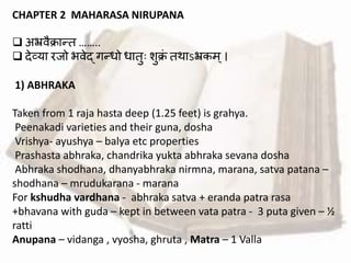 CHAPTER 2 MAHARASA NIRUPANA
 अभ्रर्ैक्रान्द्त ……..
 देव्या रजो भर्ेद् गन्द्धो धातुः शुक्रां तथाऽभ्रकम्।
1) ABHRAKA
Taken from 1 raja hasta deep (1.25 feet) is grahya.
Peenakadi varieties and their guna, dosha
Vrishya- ayushya – balya etc properties
Prashasta abhraka, chandrika yukta abhraka sevana dosha
Abhraka shodhana, dhanyabhraka nirmna, marana, satva patana –
shodhana – mrudukarana - marana
For kshudha vardhana - abhraka satva + eranda patra rasa
+bhavana with guda – kept in between vata patra - 3 puta given – ½
ratti
Anupana – vidanga , vyosha, ghruta , Matra – 1 Valla
 