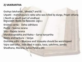 2) VAIKRANTHA
Grahya lakshanas , bheda(7 and 8)
Utpatti - mahishasura’s rakta who was killed by durga, Prapti sthana
( North or south part of vindhya)
सवकृ न्ियसि लोहासन िेन वैक्रान्िकः स्मृिः ।
Krishna varna - Deha sidhikara
Peeta – Svarna Jarana
Sita – Rajata Jarana
Marakataprabha and Rakta – Sarva karyartha
Neela and karbura – Varjya
Grahana vidhi – Bhairava and Vinayaka should be worshipped
Vajra sadrusha , indicated in svasa, kasa, yakshma, pandu
Shodhana, Marana, Satva Patana (Al)
 