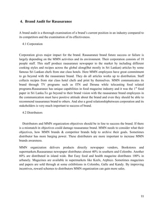 4. Brand Audit for Rasasaranee

A brand audit is a thorough examination of a brand‟s current position in an industry compared to
its competitors and the examination of its effectiveness.

  4.1 Corporation


Corporation gives major impact for the brand. Rasasaranee brand future success or failure is
largely depending on the MMN activities and its environment. Their corporation consists of 18
people staff. This staff produce rasasaranee newspaper to the market by including different
cooking styles and recipes across the global along(But mostly in Sri Lankan) articles by some
famous Sri Lankan chefs from star class hotels. Here MMN employees have great commitment
to go beyond with the rasasaranee brand. They do all articles works up to distribution. Staff
collects recipes from star class hotel chefs and print by themselves. MMN communicates its
brand through TV programs such as ITN and Derana while telecasting food related
programs.Rasasaranee has unique capabilities in food magazine industry and it was the 1st food
paper in Sri Lanka.To go beyond to their brand vision with the rasasaranee brand employees in
the communication must have positive attitude about the brand and even they should be able to
recommend rasasaranee brand to others. And also a good relationshipbetween corporation and its
stakeholders is very much important to success of brand.

  4.2 Distributors


   Distributors and MMN organization objectives should be in line to success the brand. If there
is a mismatch in objectives could damage rasasaranee brand. MMN needs to consider what their
objectives, how MMN brands & competitor brands help to archive their goals. Sometimes
distributor has more barging power. These distributors are more important to increase MMN
brands awareness.

MMN organization delivers products directly newspaper vendors, Bookstores and
supermarkets.Rasasaranee newspaper distributes almost 40% in southern and Colombo. Another
60% are distributed in island wide. But Easy food and health magazine distributes 100% in
urbanely. Magazines are available in supermarkets like Keels, Arphico. Sometimes magazines
and papers are sold through at some exhibitions in Colombo, Galle and Kandy. By improving
incentives, reward schemes to distributors MMN organization can gain more sales.




                                                                                             11
 