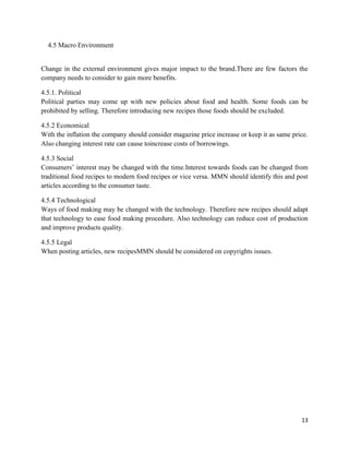 4.5 Macro Environment


Change in the external environment gives major impact to the brand.There are few factors the
company needs to consider to gain more benefits.

4.5.1. Political
Political parties may come up with new policies about food and health. Some foods can be
prohibited by selling. Therefore introducing new recipes those foods should be excluded.

4.5.2 Economical
With the inflation the company should consider magazine price increase or keep it as same price.
Also changing interest rate can cause toincrease costs of borrowings.

4.5.3 Social
Consumers‟ interest may be changed with the time.Interest towards foods can be changed from
traditional food recipes to modern food recipes or vice versa. MMN should identify this and post
articles according to the consumer taste.

4.5.4 Technological
Ways of food making may be changed with the technology. Therefore new recipes should adapt
that technology to ease food making procedure. Also technology can reduce cost of production
and improve products quality.

4.5.5 Legal
When posting articles, new recipesMMN should be considered on copyrights issues.




                                                                                             13
 