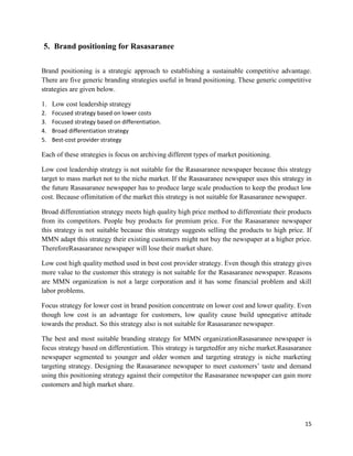 5. Brand positioning for Rasasaranee

Brand positioning is a strategic approach to establishing a sustainable competitive advantage.
There are five generic branding strategies useful in brand positioning. These generic competitive
strategies are given below.

1. Low cost leadership strategy
2.   Focused strategy based on lower costs
3.   Focused strategy based on differentiation.
4.   Broad differentiation strategy
5.   Best-cost provider strategy

Each of these strategies is focus on archiving different types of market positioning.

Low cost leadership strategy is not suitable for the Rasasaranee newspaper because this strategy
target to mass market not to the niche market. If the Rasasaranee newspaper uses this strategy in
the future Rasasaranee newspaper has to produce large scale production to keep the product low
cost. Because oflimitation of the market this strategy is not suitable for Rasasaranee newspaper.

Broad differentiation strategy meets high quality high price method to differentiate their products
from its competitors. People buy products for premium price. For the Rasasaranee newspaper
this strategy is not suitable because this strategy suggests selling the products to high price. If
MMN adapt this strategy their existing customers might not buy the newspaper at a higher price.
ThereforeRasasaranee newspaper will lose their market share.

Low cost high quality method used in best cost provider strategy. Even though this strategy gives
more value to the customer this strategy is not suitable for the Rasasaranee newspaper. Reasons
are MMN organization is not a large corporation and it has some financial problem and skill
labor problems.

Focus strategy for lower cost in brand position concentrate on lower cost and lower quality. Even
though low cost is an advantage for customers, low quality cause build upnegative attitude
towards the product. So this strategy also is not suitable for Rasasaranee newspaper.

The best and most suitable branding strategy for MMN organizationRasasaranee newspaper is
focus strategy based on differentiation. This strategy is targetedfor any niche market.Rasasaranee
newspaper segmented to younger and older women and targeting strategy is niche marketing
targeting strategy. Designing the Rasasaranee newspaper to meet customers‟ taste and demand
using this positioning strategy against their competitor the Rasasaranee newspaper can gain more
customers and high market share.




                                                                                                15
 