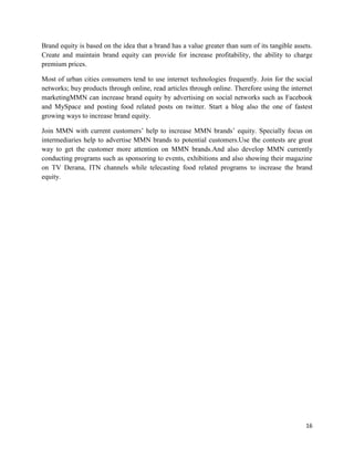 Brand equity is based on the idea that a brand has a value greater than sum of its tangible assets.
Create and maintain brand equity can provide for increase profitability, the ability to charge
premium prices.

Most of urban cities consumers tend to use internet technologies frequently. Join for the social
networks; buy products through online, read articles through online. Therefore using the internet
marketingMMN can increase brand equity by advertising on social networks such as Facebook
and MySpace and posting food related posts on twitter. Start a blog also the one of fastest
growing ways to increase brand equity.

Join MMN with current customers‟ help to increase MMN brands‟ equity. Specially focus on
intermediaries help to advertise MMN brands to potential customers.Use the contests are great
way to get the customer more attention on MMN brands.And also develop MMN currently
conducting programs such as sponsoring to events, exhibitions and also showing their magazine
on TV Derana, ITN channels while telecasting food related programs to increase the brand
equity.




                                                                                                16
 