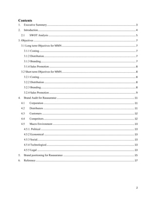 Contents
1.      Executive Summery .............................................................................................................................. 3
2.      Introduction ........................................................................................................................................... 4
     2.1       SWOT Analysis ............................................................................................................................ 5
3. Objectives ................................................................................................................................................. 7
     3.1 Long term Objectives for MMN ......................................................................................................... 7
        3.1.1 Costing ......................................................................................................................................... 7
        3.1.2 Distribution .................................................................................................................................. 7
        3.1.3 Branding....................................................................................................................................... 7
        3.1.4 Sales Promotion ........................................................................................................................... 8
     3.2 Short term Objectives for MMN ......................................................................................................... 8
        3.2.1 Costing ......................................................................................................................................... 8
        3.2.2 Distribution .................................................................................................................................. 8
        3.2.3 Branding....................................................................................................................................... 8
        3.2.4 Sales Promotion ........................................................................................................................... 9
4.      Brand Audit for Rasasaranee .............................................................................................................. 11
     4.1       Corporation ................................................................................................................................. 11
     4.2       Distributors ................................................................................................................................. 11
     4.3       Customers ................................................................................................................................... 12
     4.4       Competitors ................................................................................................................................. 12
     4.5       Macro Environment .................................................................................................................... 13
        4.5.1. Political ..................................................................................................................................... 13
        4.5.2 Economical ................................................................................................................................ 13
        4.5.3 Social.......................................................................................................................................... 13
        4.5.4 Technological ............................................................................................................................. 13
        4.5.5 Legal .......................................................................................................................................... 13
5.      Brand positioning for Rasasaranee ..................................................................................................... 15
6.      Reference ............................................................................................................................................ 17




                                                                                                                                                                2
 