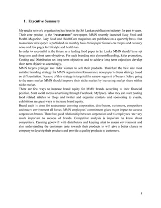1. Executive Summery

My media network organization has been in the Sri Lankan publication industry for past 6 years.
Their core product is the “rasasaranee” newspaper. MMN recently launched Easy Food and
Health Magazine. Easy Food and HealthCare magazines are published on a quarterly basis. But
rasasaranee newspaper is published on monthly basis.Newspaper focuses on recipes and culinary
news and few pages for lifestyle and health too.
In order to successful in the future as a leading food paper in Sri Lanka MMN should have set
long term and short term objectives. For each branding mix elementsBranding, Sales promotion,
Costing and Distribution set long term objectives and to achieve long term objectives develop
short term objectives accordingly.
MMN targets younger and older women to sell their products. Therefore the best and most
suitable branding strategy for MMN organization Rasasaranee newspaper is focus strategy based
on differentiation. Because of this strategy is targeted for narrow segment of buyers.Before going
to the mass market MMN should improve their niche market by increasing market share within
niche market.
There are few ways to increase brand equity for MMN brands according to their financial
position. Start social media advertising through Facebook, MySpace. Also they can start posting
food related articles to blogs and twitter and organize contests and sponsoring to events,
exhibitions are great ways to increase brand equity.
Brand audit is done for rasasaranee covering corporation, distributors, customers, competitors
and macro environment all forces. MMN employees‟ commitment gives major impact to success
corporation brands. Therefore good relationship between corporation and its employees „are very
much important to success of brands. Competitor analysis is important to know about
competitors. Creating goodwill with distributors and keeping alert to macro environment and
also understanding the customers taste towards their products to will give a better chance to
company to develop their products and provide a quality products to customers.




                                                                                                3
 
