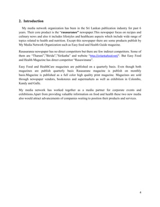 2. Introduction
  My media network organization has been in the Sri Lankan publication industry for past 6
years. Their core product is the “rasasaranee” newspaper.This newspaper focus on recipes and
culinary news and also it includes lifestyles and healthcare aspects which include wide range of
topics related to health and nutrition. Except this newspaper there are some products publish by
My Media Network Organization such as Easy food and Health Guide magazine.

Rasasaranee newspaper has no direct competitors but there are few indirect competitors. Some of
them are “Tharuni”,”Birida”,”Sirikatha” and website “http://srilankafood.net/”. But Easy Food
and Health Magazine has direct competitor “Rasawimana”.

Easy Food and HealthCare magazines are published on a quarterly basis. Even though both
magazines are publish quarterly basis Rasasarane magazine is publish on monthly
basis.Magazine is published as a full color high quality print magazine. Magazines are sold
through newspaper vendors, bookstores and supermarkets as well as exhibition in Colombo,
Kandy and Galle.

My media network has worked together as a media partner for corporate events and
exhibitions.Apart from providing valuable information on food and health these two new media
also would attract advancements of companies waiting to position their products and services.




                                                                                              4
 