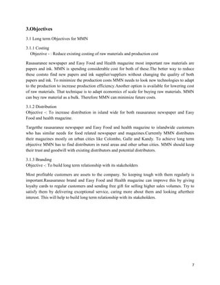3.Objectives
3.1 Long term Objectives for MMN

3.1.1 Costing
   Objective - : Reduce existing costing of raw materials and production cost

Rasasaranee newspaper and Easy Food and Health magazine most important raw materials are
papers and ink. MMN is spending considerable cost for both of these.The better way to reduce
these coststo find new papers and ink supplier/suppliers without changing the quality of both
papers and ink. To minimize the production costs MMN needs to look new technologies to adapt
to the production to increase production efficiency.Another option is available for lowering cost
of raw materials. That technique is to adapt economics of scale for buying raw materials. MMN
can buy raw material as a bulk. Therefore MMN can minimize future costs.

3.1.2 Distribution
Objective -: To increase distribution in island wide for both rasasaranee newspaper and Easy
Food and health magazine.

Targetthe rasasaranee newspaper and Easy Food and health magazine to islandwide customers
who has similar needs for food related newspaper and magazines.Currently MMN distributes
their magazines mostly on urban cities like Colombo, Galle and Kandy. To achieve long term
objective MMN has to find distributors in rural areas and other urban cities. MMN should keep
their trust and goodwill with existing distributors and potential distributors.

3.1.3 Branding
Objective -: To build long term relationship with its stakeholders

Most profitable customers are assets to the company. So keeping tough with them regularly is
important.Rasasaranee brand and Easy Food and Health magazine can improve this by giving
loyalty cards to regular customers and sending free gift for selling higher sales volumes. Try to
satisfy them by delivering exceptional service, caring more about them and looking aftertheir
interest. This will help to build long term relationship with its stakeholders.




                                                                                               7
 