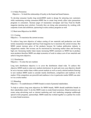 3.1.4 Sales Promotion
   Objective -: To build the relationship of loyalty to the brand and brand features.

To develop consumer loyalty long termlyMMN needs to design for attracting new customers
while maintaining existing consumers.MMN has to create long termly affect sales promotions
programs to consumers. Increase pages of rasasaranee newspaper and Easy Food & Health
magazine (posting more articles). Currently they are doing sales promotions by working with
corporate events and exhibition, sponsoring to some cookery programs as well.

3.2 Short term Objectives for MMN

3.2.1 Costing
Objective -: To maximize the current revenue.

To achieve long term objective of reduce costing of raw materials and production cost short
termly rasasaranee newspaper and Easy Food magazine try to maximize the current revenue. But
MMN cannot increase price of the products because Sri Lankan publication industry is
oligopolistic market. But revenue can be maximized by increasing market share and lowering
high cost. Increasing market share means increasing MMN customers so MMN has to produce
more products therefore MMN can adapt economics of scale to reduce cost of raw materials and
achieve long term objective.

3.2.2 Distribution
Objective -: To enter the new markets

Long term distribution objective is to cover the distribution island wide. To achieve this
objective MMN needs to enter new markets (territories). In each and every year objective should
be set to increase market share within current markets as well as newly entered markets.Entering
to new markets MMN needs to consider mainly distributors, competitors and readiness in the
market. If the competitors are powerful and readiness is low in particular market MMN can enter
to it as a niche market.

3.2.3Branding
Objective -: To establishment of MMN brands in mind of potential stakeholders.

To help to achieve long term objectives for MMN brands, MMN should establishits brands in
their stakeholders mind. To do this MMN wants to create brand awareness. Brand awareness can
create using advertising such as internet marketing and viral marketing campaign andthrough
special events programs, sponsorships. MMN media has worked together as a partner for events
to create brand awareness.




                                                                                              8
 