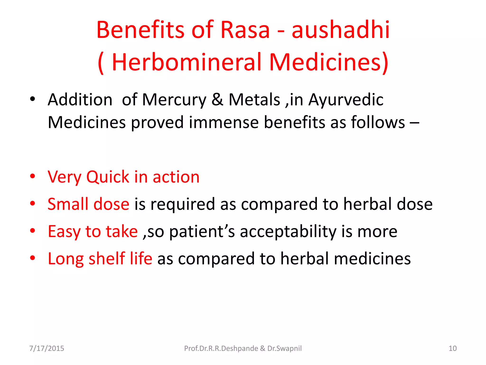 Benefits of Rasa - aushadhi
( Herbomineral Medicines)
• Addition of Mercury & Metals ,in Ayurvedic
Medicines proved immense benefits as follows –
• Very Quick in action
• Small dose is required as compared to herbal dose
• Easy to take ,so patient’s acceptability is more
• Long shelf life as compared to herbal medicines
7/17/2015 10Prof.Dr.R.R.Deshpande & Dr.Swapnil
 