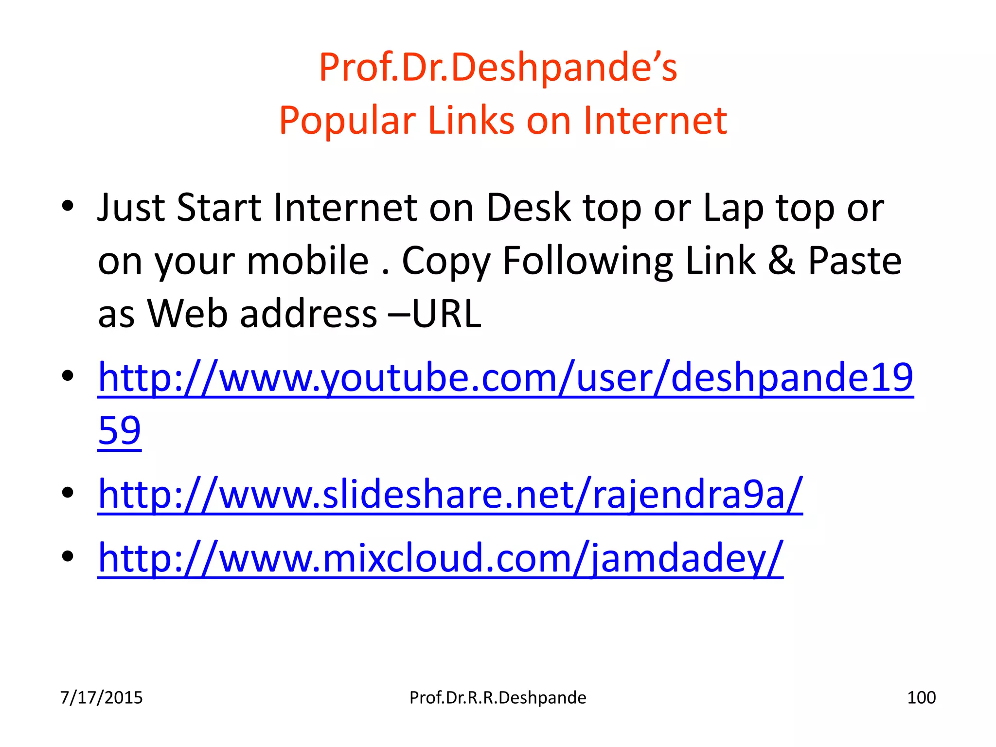 Prof.Dr.Deshpande’s
Popular Links on Internet
• Just Start Internet on Desk top or Lap top or
on your mobile . Copy Following Link & Paste
as Web address –URL
• http://www.youtube.com/user/deshpande19
59
• http://www.slideshare.net/rajendra9a/
• http://www.mixcloud.com/jamdadey/
7/17/2015 Prof.Dr.R.R.Deshpande 100
 
