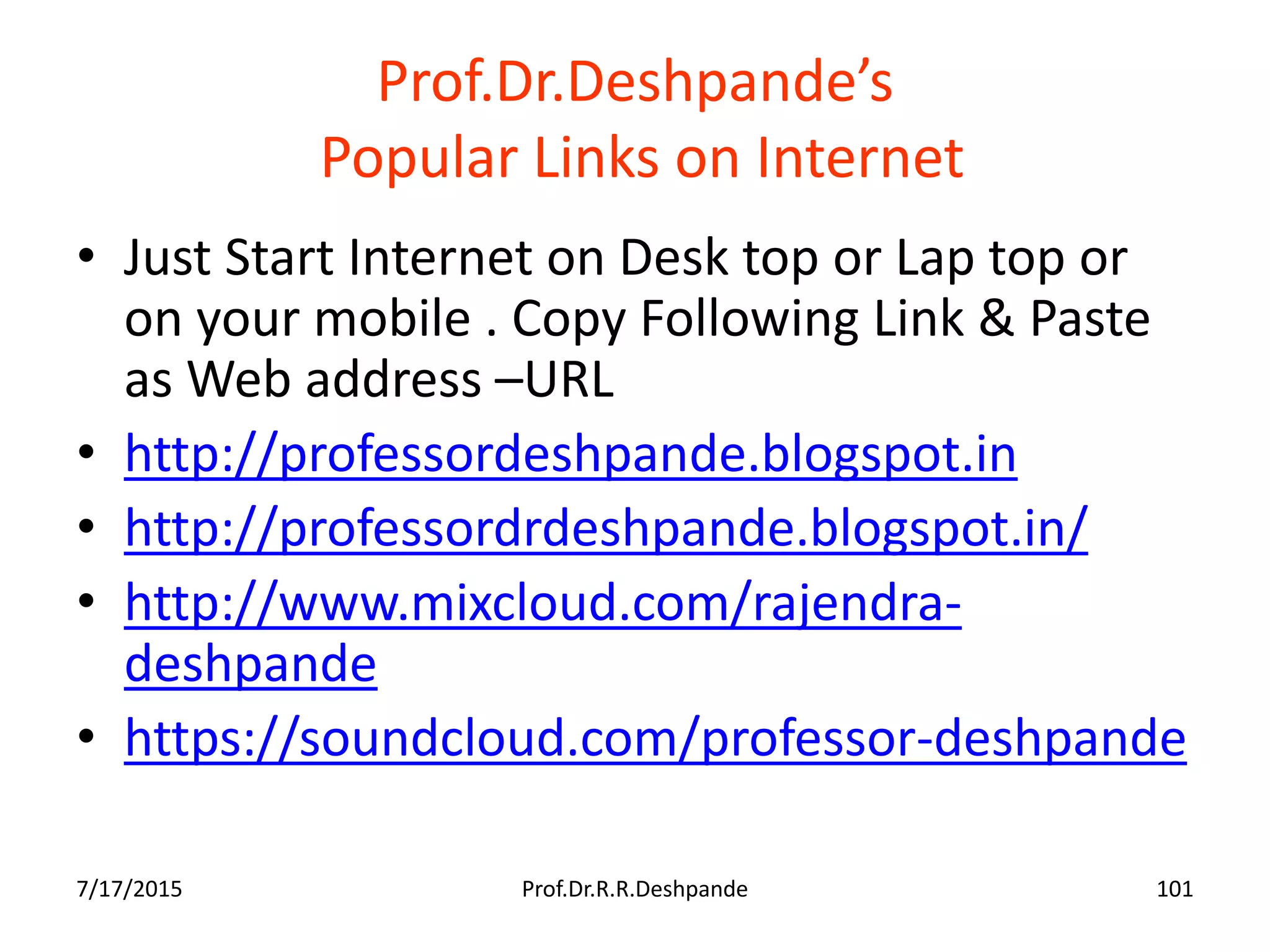 Prof.Dr.Deshpande’s
Popular Links on Internet
• Just Start Internet on Desk top or Lap top or
on your mobile . Copy Following Link & Paste
as Web address –URL
• http://professordeshpande.blogspot.in
• http://professordrdeshpande.blogspot.in/
• http://www.mixcloud.com/rajendra-
deshpande
• https://soundcloud.com/professor-deshpande
7/17/2015 Prof.Dr.R.R.Deshpande 101
 