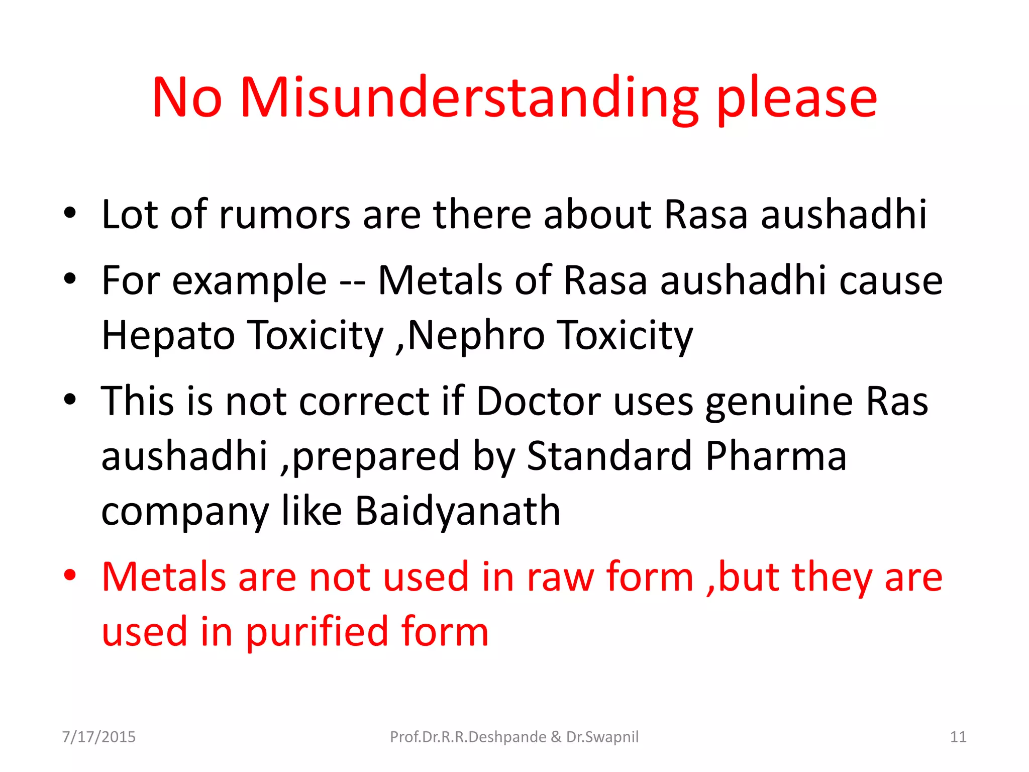 No Misunderstanding please
• Lot of rumors are there about Rasa aushadhi
• For example -- Metals of Rasa aushadhi cause
Hepato Toxicity ,Nephro Toxicity
• This is not correct if Doctor uses genuine Ras
aushadhi ,prepared by Standard Pharma
company like Baidyanath
• Metals are not used in raw form ,but they are
used in purified form
7/17/2015 11Prof.Dr.R.R.Deshpande & Dr.Swapnil
 
