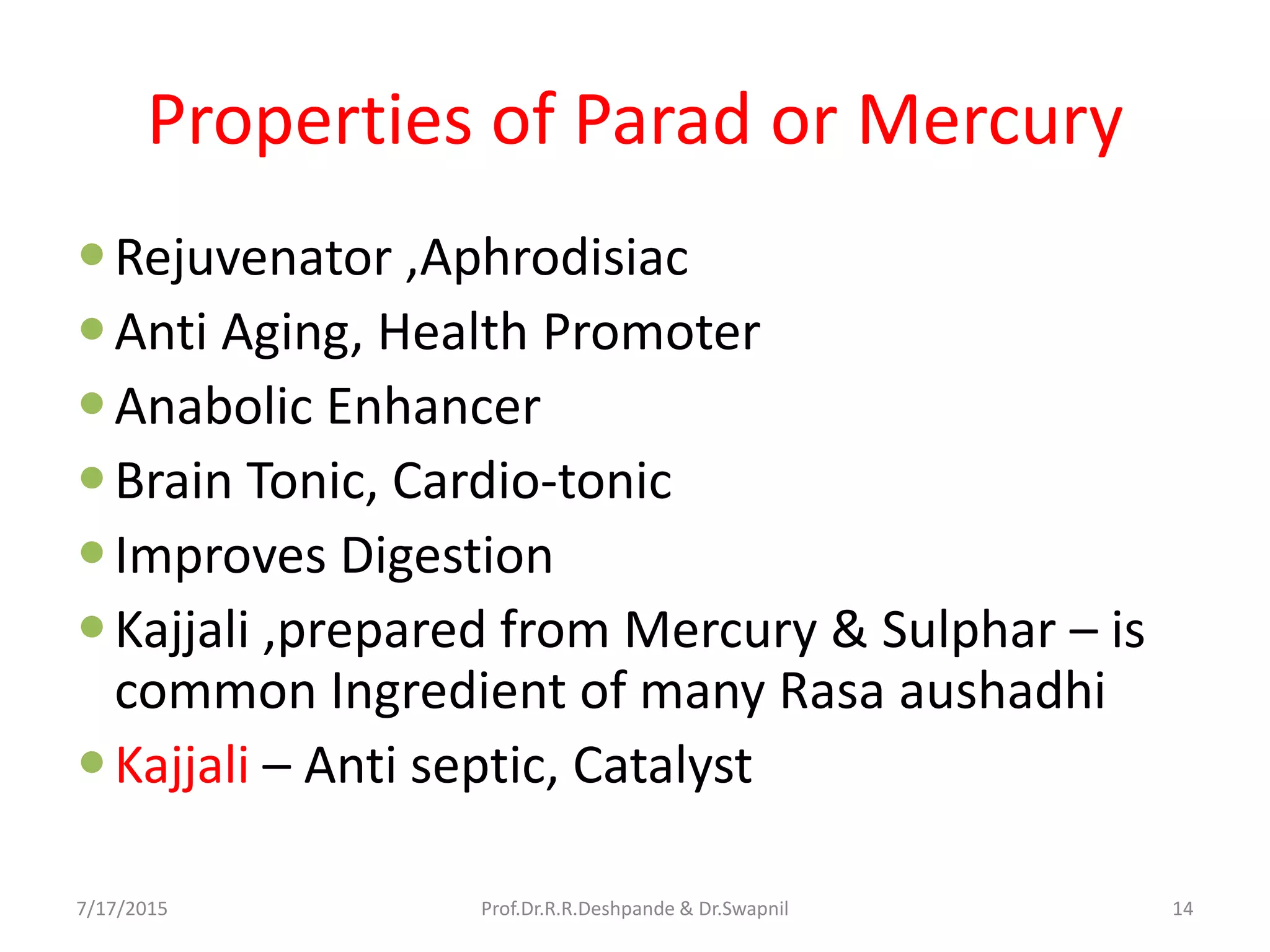 Properties of Parad or Mercury
Rejuvenator ,Aphrodisiac
Anti Aging, Health Promoter
Anabolic Enhancer
Brain Tonic, Cardio-tonic
Improves Digestion
Kajjali ,prepared from Mercury & Sulphar – is
common Ingredient of many Rasa aushadhi
Kajjali – Anti septic, Catalyst
7/17/2015 14Prof.Dr.R.R.Deshpande & Dr.Swapnil
 