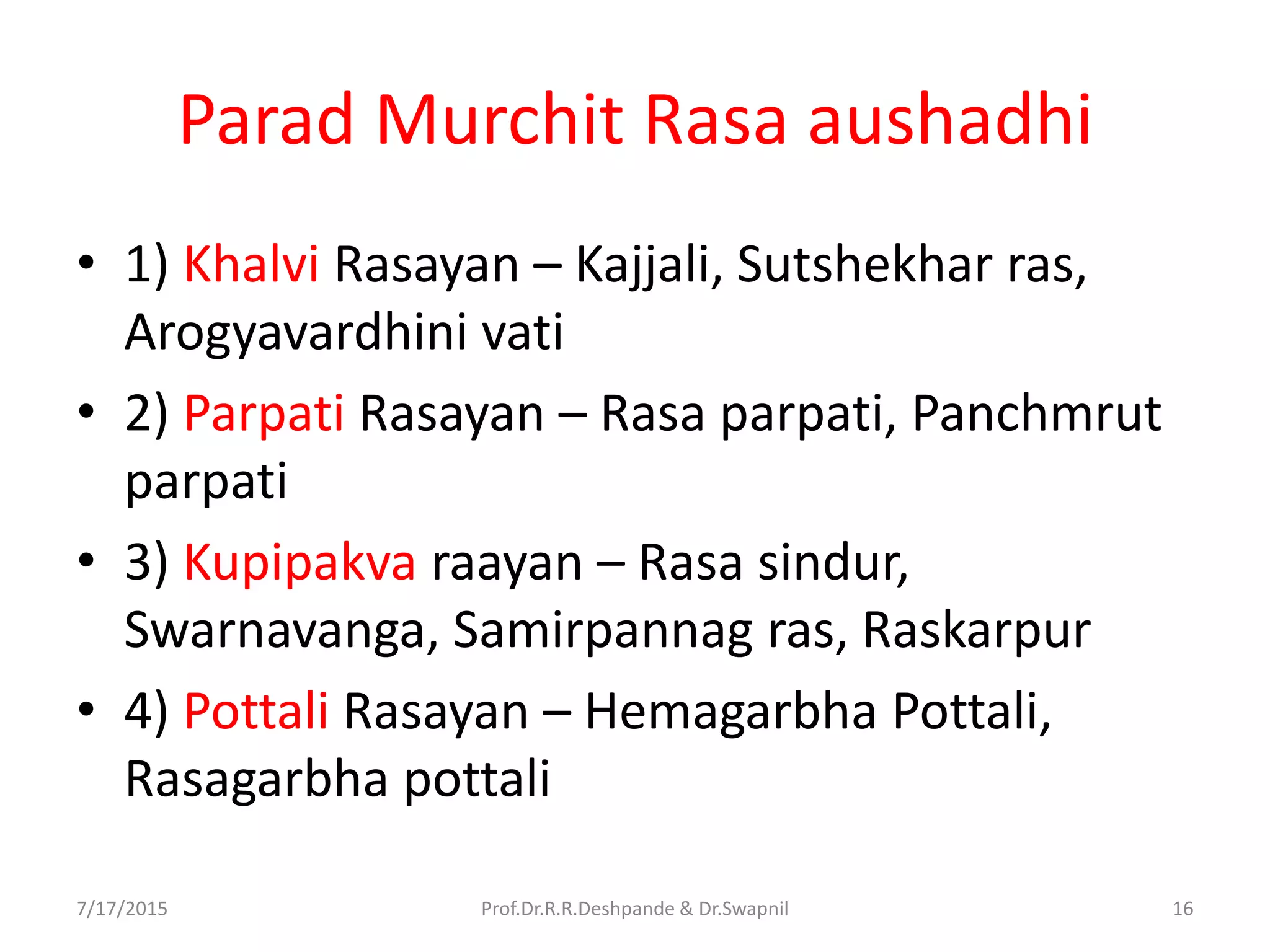 Parad Murchit Rasa aushadhi
• 1) Khalvi Rasayan – Kajjali, Sutshekhar ras,
Arogyavardhini vati
• 2) Parpati Rasayan – Rasa parpati, Panchmrut
parpati
• 3) Kupipakva raayan – Rasa sindur,
Swarnavanga, Samirpannag ras, Raskarpur
• 4) Pottali Rasayan – Hemagarbha Pottali,
Rasagarbha pottali
7/17/2015 16Prof.Dr.R.R.Deshpande & Dr.Swapnil
 