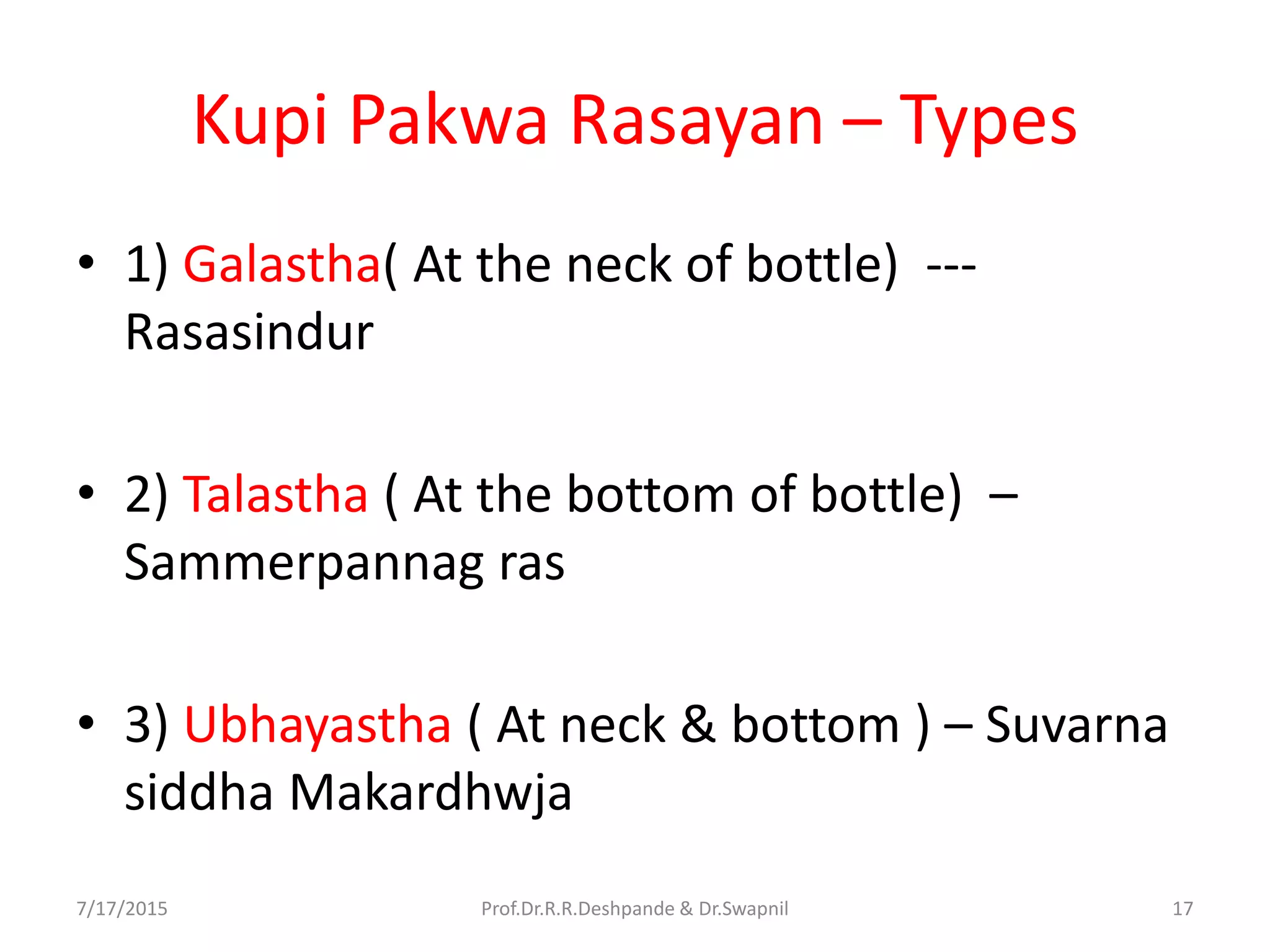 Kupi Pakwa Rasayan – Types
• 1) Galastha( At the neck of bottle) ---
Rasasindur
• 2) Talastha ( At the bottom of bottle) –
Sammerpannag ras
• 3) Ubhayastha ( At neck & bottom ) – Suvarna
siddha Makardhwja
7/17/2015 17Prof.Dr.R.R.Deshpande & Dr.Swapnil
 