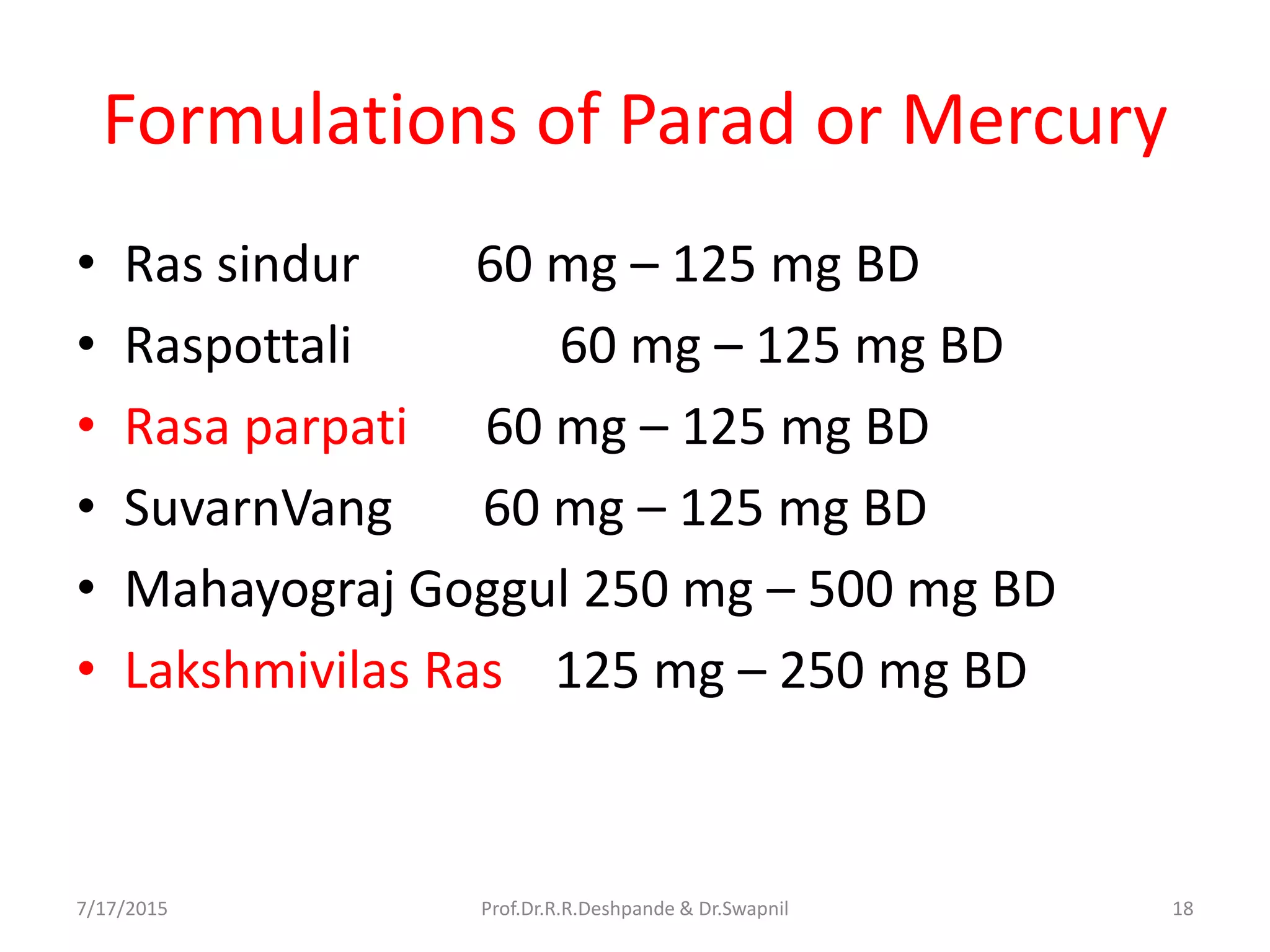 Formulations of Parad or Mercury
• Ras sindur 60 mg – 125 mg BD
• Raspottali 60 mg – 125 mg BD
• Rasa parpati 60 mg – 125 mg BD
• SuvarnVang 60 mg – 125 mg BD
• Mahayograj Goggul 250 mg – 500 mg BD
• Lakshmivilas Ras 125 mg – 250 mg BD
7/17/2015 18Prof.Dr.R.R.Deshpande & Dr.Swapnil
 