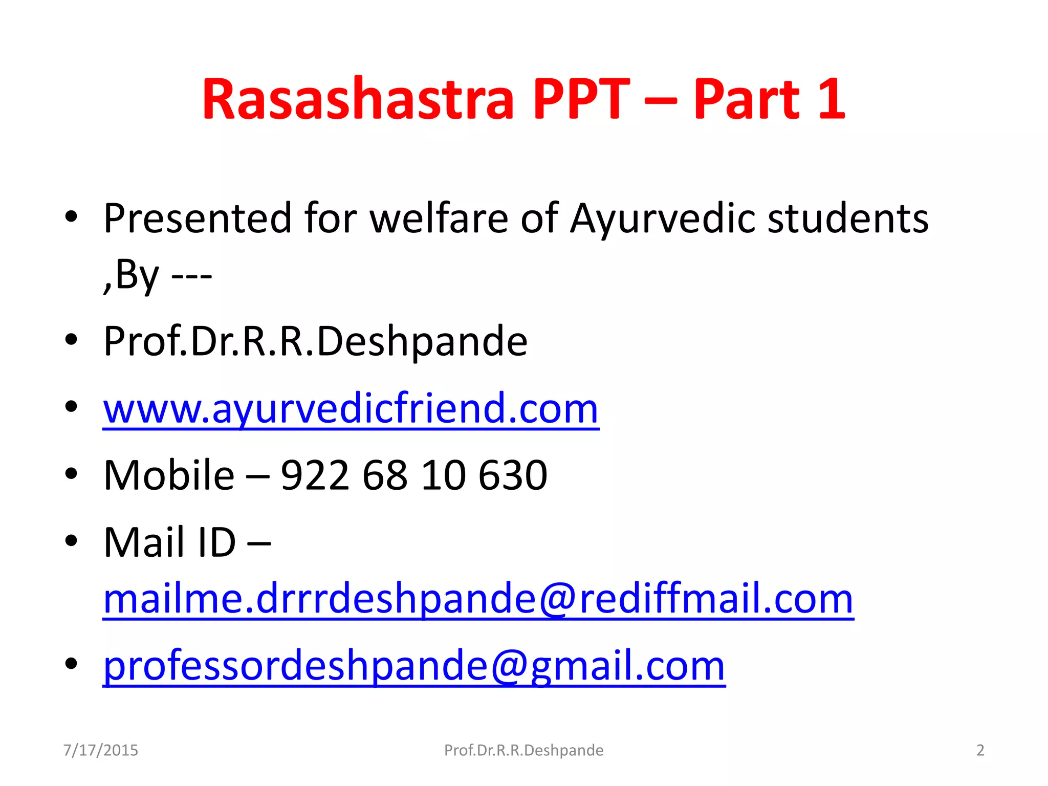 Rasashastra PPT – Part 1
• Presented for welfare of Ayurvedic students
,By ---
• Prof.Dr.R.R.Deshpande
• www.ayurvedicfriend.com
• Mobile – 922 68 10 630
• Mail ID –
mailme.drrrdeshpande@rediffmail.com
• professordeshpande@gmail.com
7/17/2015 2Prof.Dr.R.R.Deshpande
 