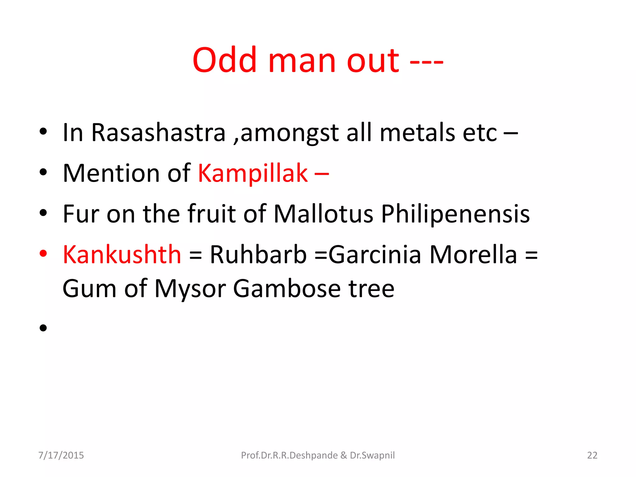 Odd man out ---
• In Rasashastra ,amongst all metals etc –
• Mention of Kampillak –
• Fur on the fruit of Mallotus Philipenensis
• Kankushth = Ruhbarb =Garcinia Morella =
Gum of Mysor Gambose tree
•
7/17/2015 Prof.Dr.R.R.Deshpande & Dr.Swapnil 22
 