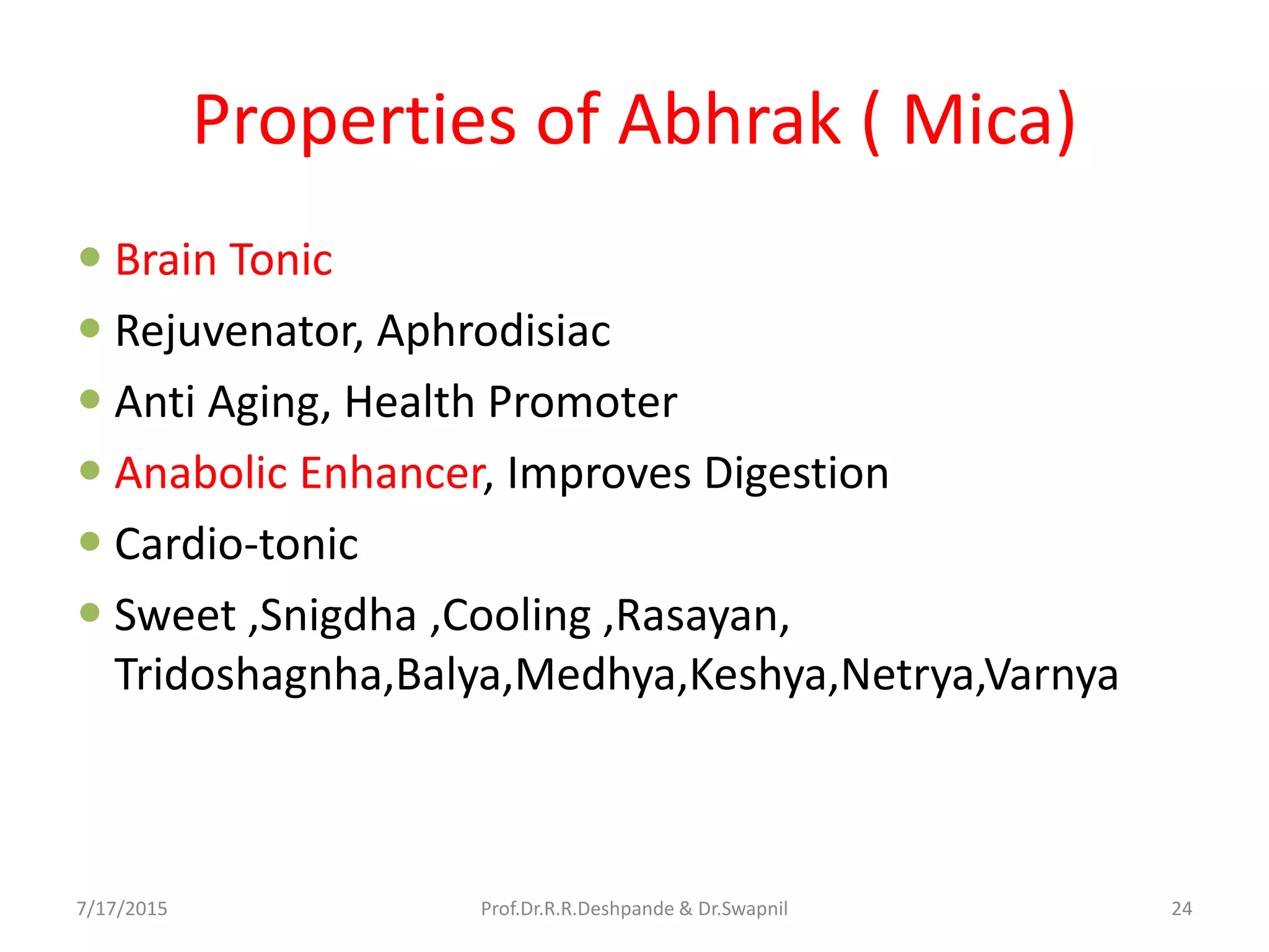 Properties of Abhrak ( Mica)
 Brain Tonic
 Rejuvenator, Aphrodisiac
 Anti Aging, Health Promoter
 Anabolic Enhancer, Improves Digestion
 Cardio-tonic
 Sweet ,Snigdha ,Cooling ,Rasayan,
Tridoshagnha,Balya,Medhya,Keshya,Netrya,Varnya
7/17/2015 24Prof.Dr.R.R.Deshpande & Dr.Swapnil
 