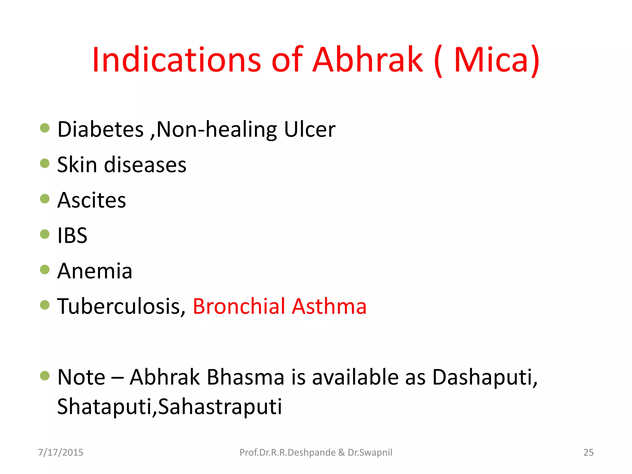 Indications of Abhrak ( Mica)
 Diabetes ,Non-healing Ulcer
 Skin diseases
 Ascites
 IBS
 Anemia
 Tuberculosis, Bronchial Asthma
 Note – Abhrak Bhasma is available as Dashaputi,
Shataputi,Sahastraputi
7/17/2015 25Prof.Dr.R.R.Deshpande & Dr.Swapnil
 
