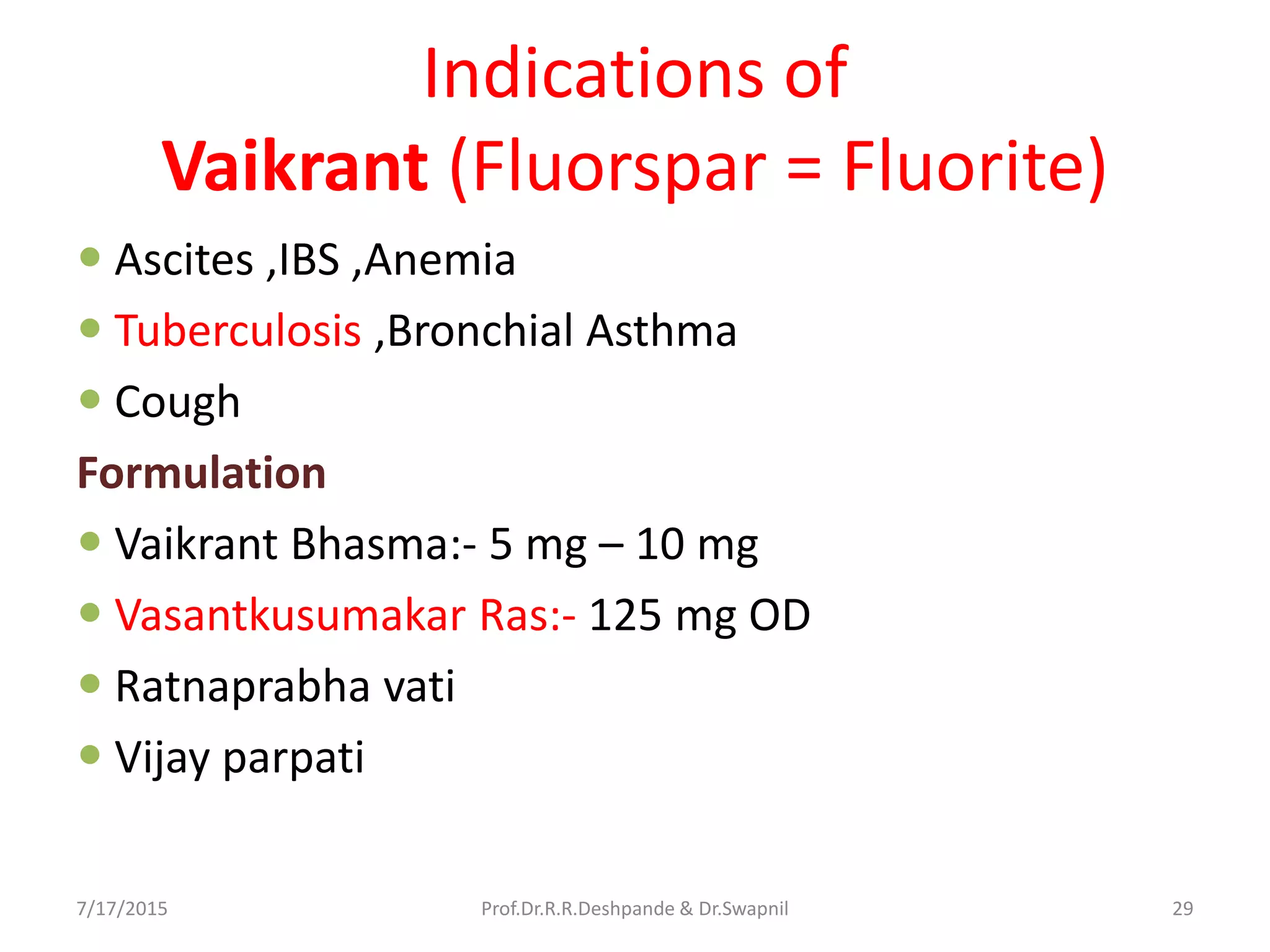 Indications of
Vaikrant (Fluorspar = Fluorite)
 Ascites ,IBS ,Anemia
 Tuberculosis ,Bronchial Asthma
 Cough
Formulation
 Vaikrant Bhasma:- 5 mg – 10 mg
 Vasantkusumakar Ras:- 125 mg OD
 Ratnaprabha vati
 Vijay parpati
7/17/2015 29Prof.Dr.R.R.Deshpande & Dr.Swapnil
 