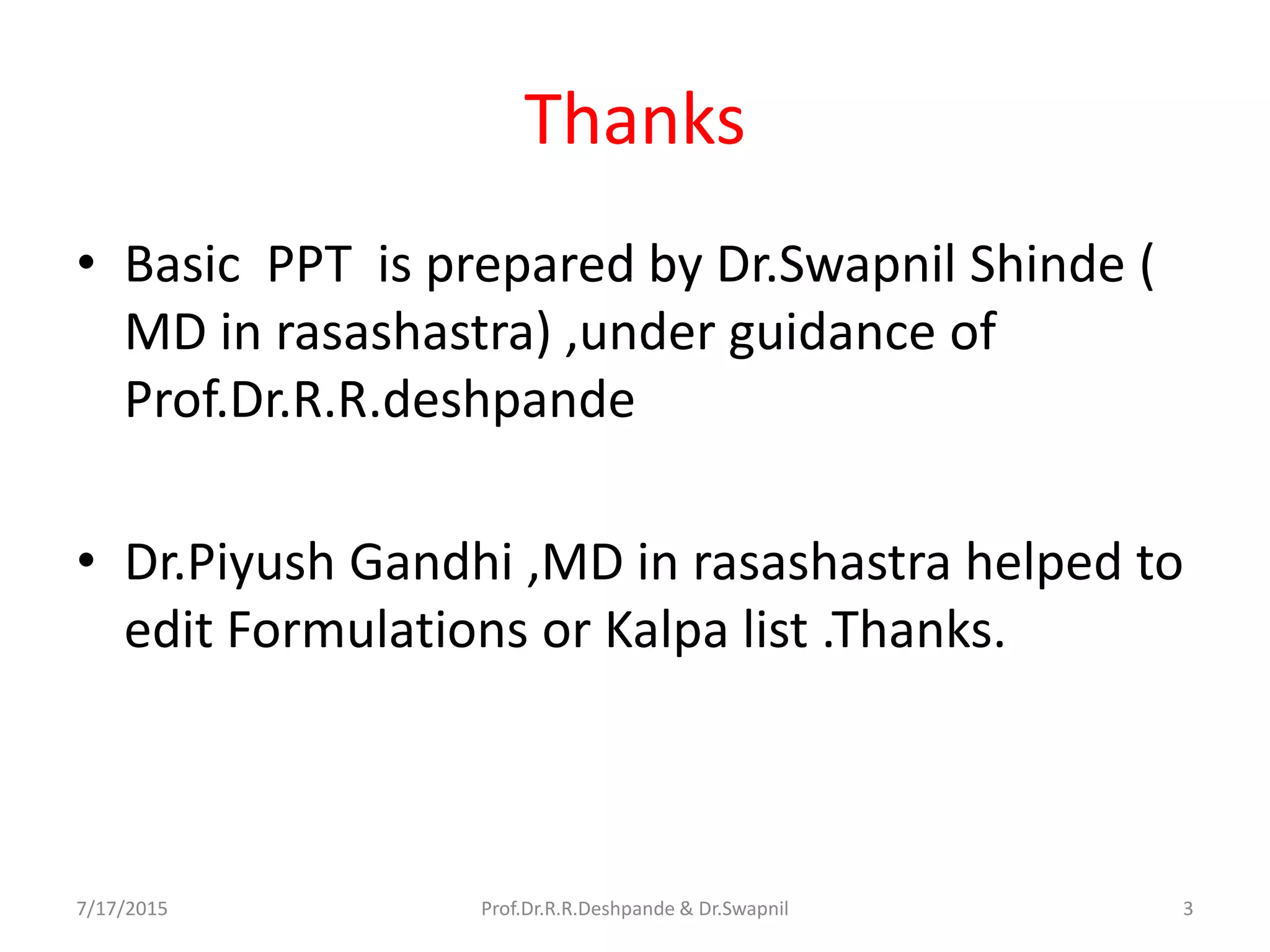 Thanks
• Basic PPT is prepared by Dr.Swapnil Shinde (
MD in rasashastra) ,under guidance of
Prof.Dr.R.R.deshpande
• Dr.Piyush Gandhi ,MD in rasashastra helped to
edit Formulations or Kalpa list .Thanks.
7/17/2015 3Prof.Dr.R.R.Deshpande & Dr.Swapnil
 