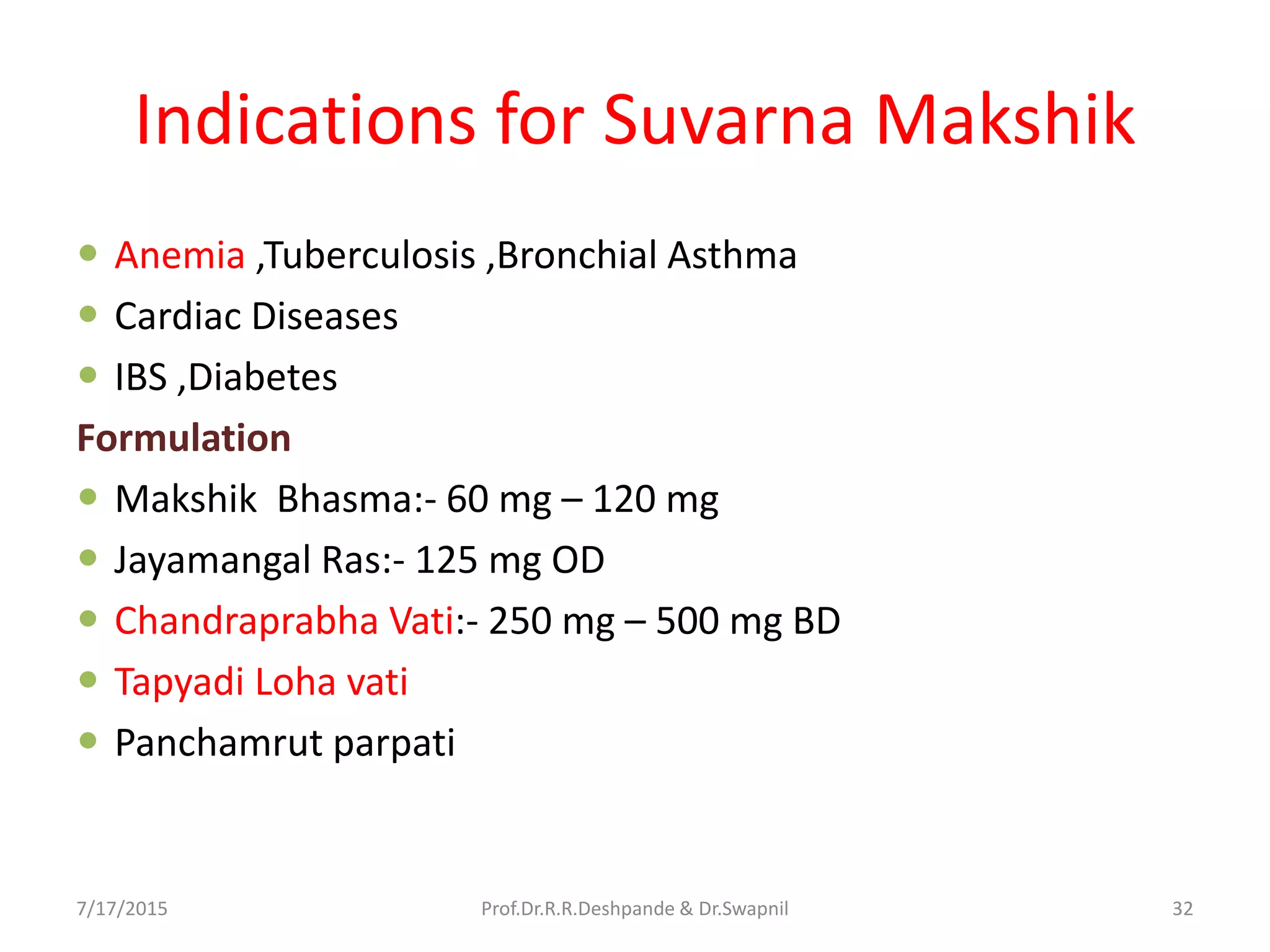 Indications for Suvarna Makshik
 Anemia ,Tuberculosis ,Bronchial Asthma
 Cardiac Diseases
 IBS ,Diabetes
Formulation
 Makshik Bhasma:- 60 mg – 120 mg
 Jayamangal Ras:- 125 mg OD
 Chandraprabha Vati:- 250 mg – 500 mg BD
 Tapyadi Loha vati
 Panchamrut parpati
7/17/2015 32Prof.Dr.R.R.Deshpande & Dr.Swapnil
 
