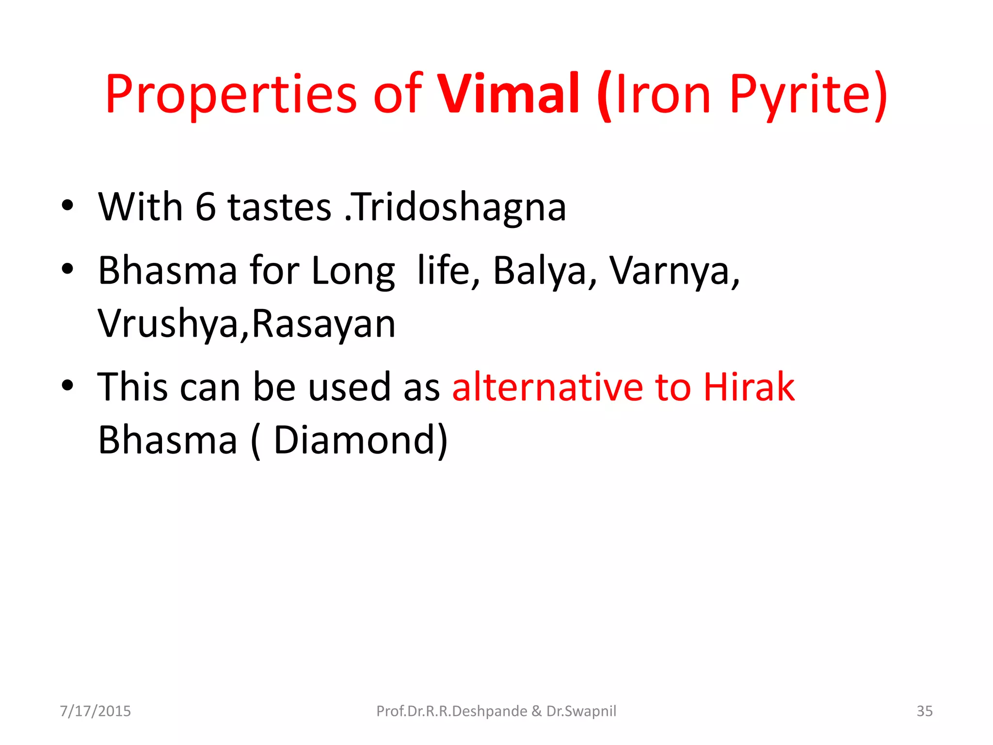 Properties of Vimal (Iron Pyrite)
• With 6 tastes .Tridoshagna
• Bhasma for Long life, Balya, Varnya,
Vrushya,Rasayan
• This can be used as alternative to Hirak
Bhasma ( Diamond)
7/17/2015 35Prof.Dr.R.R.Deshpande & Dr.Swapnil
 