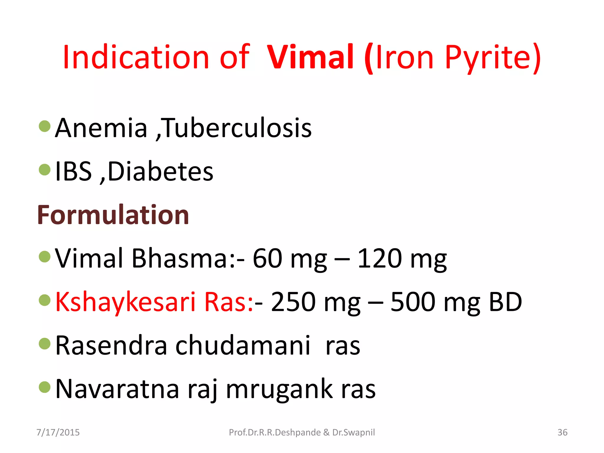 Indication of Vimal (Iron Pyrite)
Anemia ,Tuberculosis
IBS ,Diabetes
Formulation
Vimal Bhasma:- 60 mg – 120 mg
Kshaykesari Ras:- 250 mg – 500 mg BD
Rasendra chudamani ras
Navaratna raj mrugank ras
7/17/2015 36Prof.Dr.R.R.Deshpande & Dr.Swapnil
 