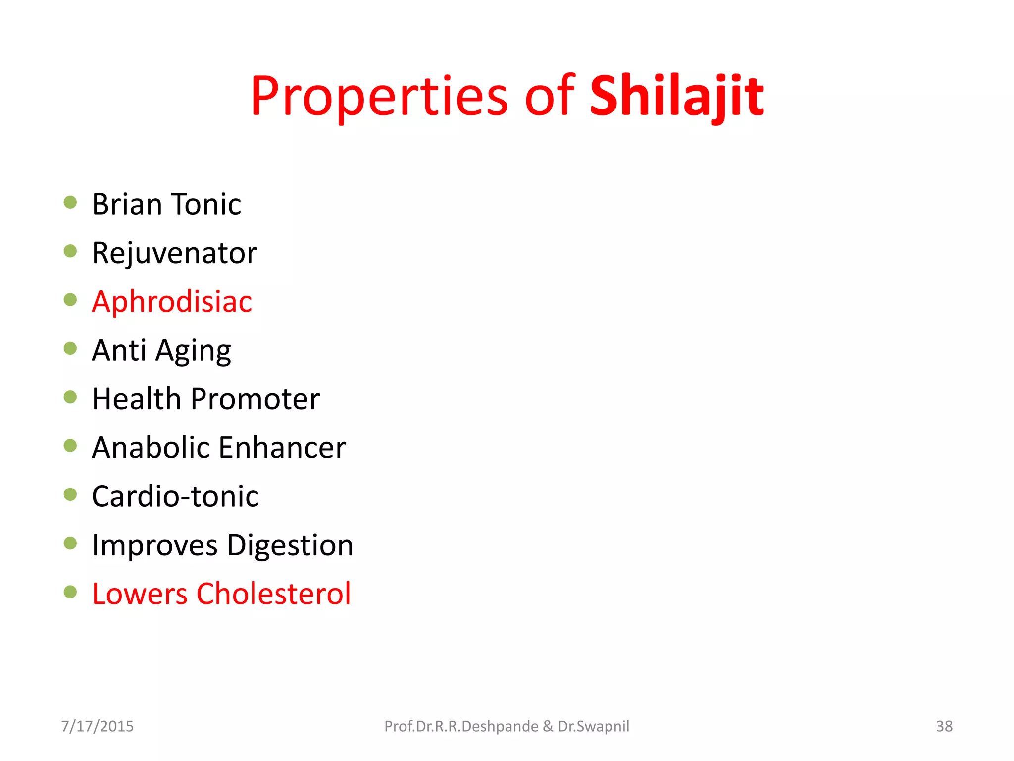 Properties of Shilajit
 Brian Tonic
 Rejuvenator
 Aphrodisiac
 Anti Aging
 Health Promoter
 Anabolic Enhancer
 Cardio-tonic
 Improves Digestion
 Lowers Cholesterol
7/17/2015 38Prof.Dr.R.R.Deshpande & Dr.Swapnil
 