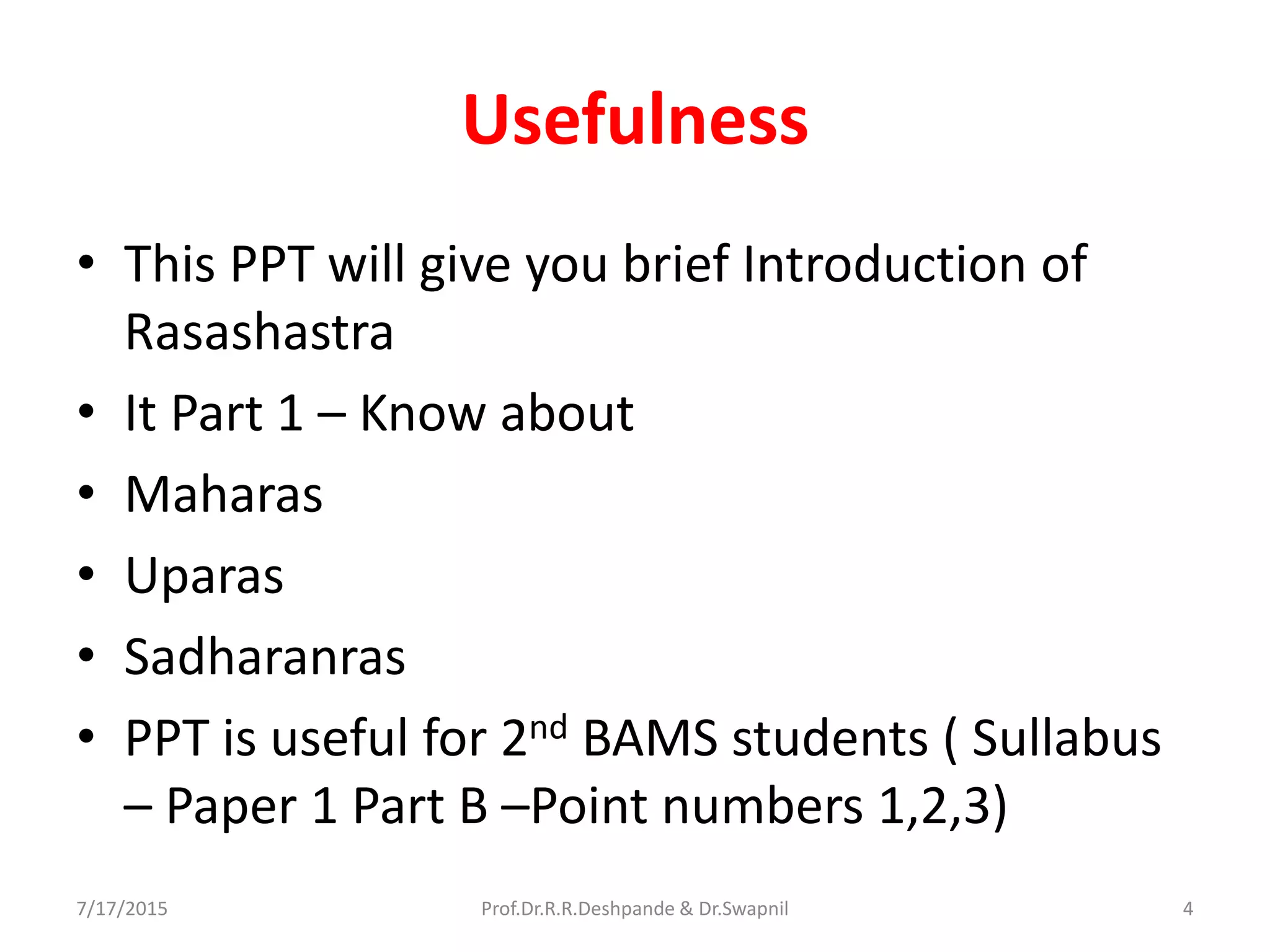 Usefulness
• This PPT will give you brief Introduction of
Rasashastra
• It Part 1 – Know about
• Maharas
• Uparas
• Sadharanras
• PPT is useful for 2nd BAMS students ( Sullabus
– Paper 1 Part B –Point numbers 1,2,3)
7/17/2015 4Prof.Dr.R.R.Deshpande & Dr.Swapnil
 