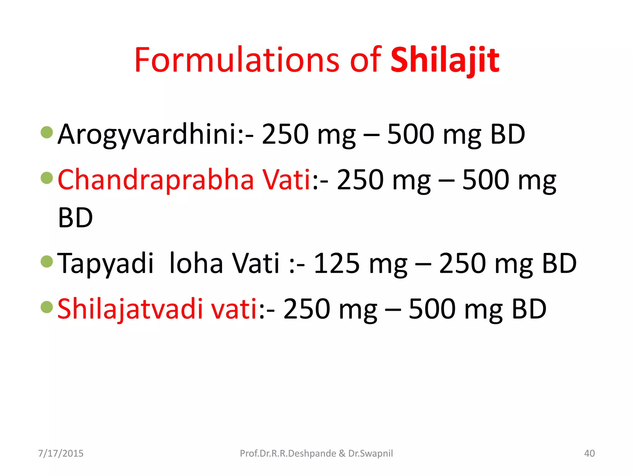Formulations of Shilajit
Arogyvardhini:- 250 mg – 500 mg BD
Chandraprabha Vati:- 250 mg – 500 mg
BD
Tapyadi loha Vati :- 125 mg – 250 mg BD
Shilajatvadi vati:- 250 mg – 500 mg BD
7/17/2015 40Prof.Dr.R.R.Deshpande & Dr.Swapnil
 