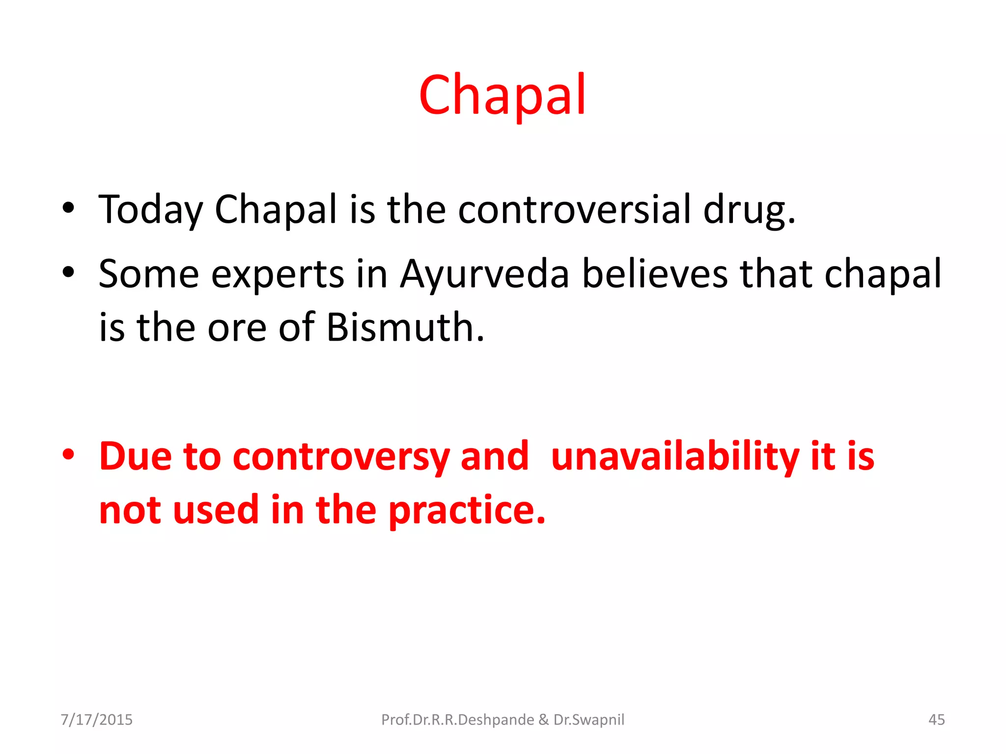 Chapal
• Today Chapal is the controversial drug.
• Some experts in Ayurveda believes that chapal
is the ore of Bismuth.
• Due to controversy and unavailability it is
not used in the practice.
7/17/2015 45Prof.Dr.R.R.Deshpande & Dr.Swapnil
 