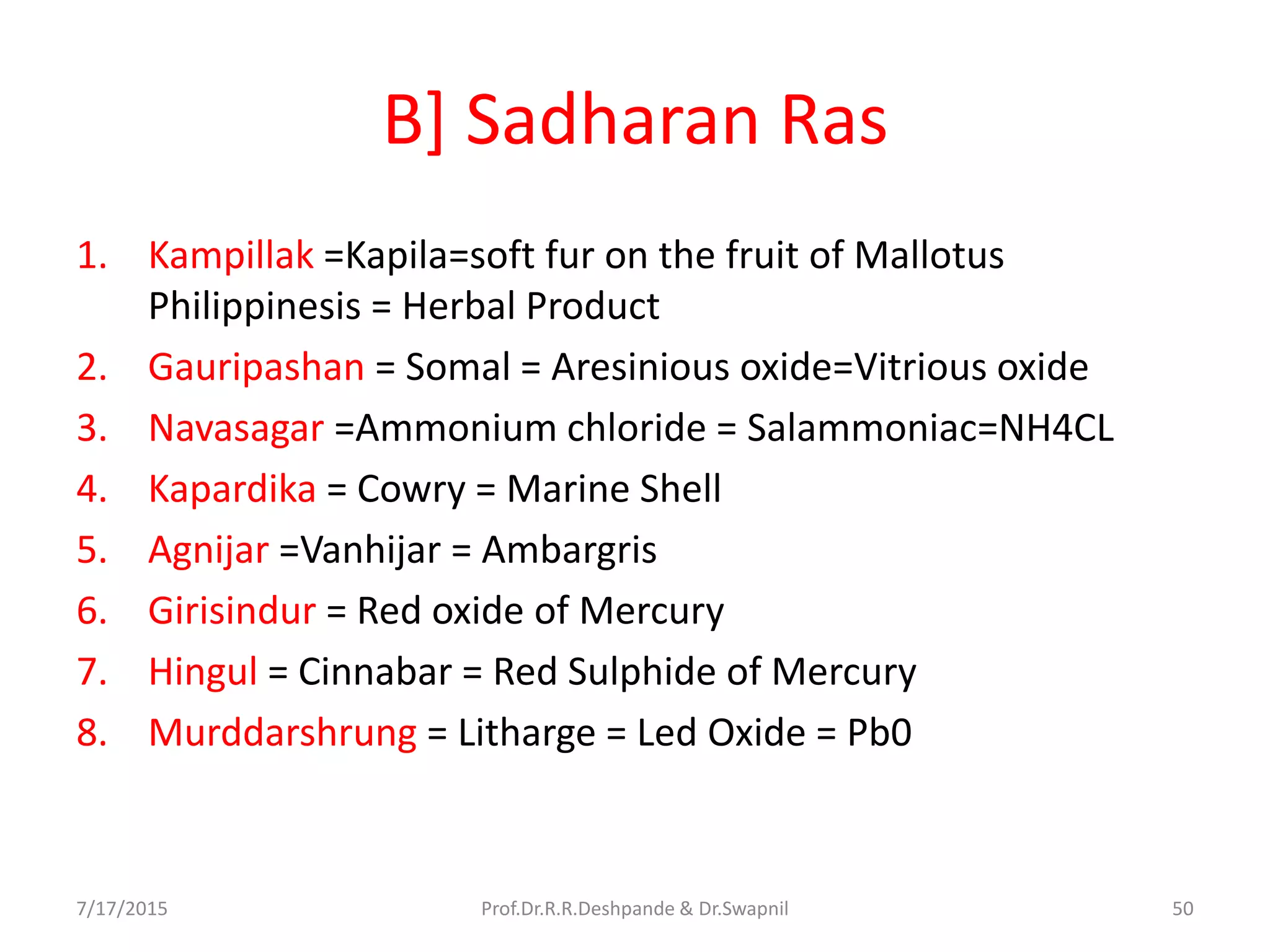 B] Sadharan Ras
1. Kampillak =Kapila=soft fur on the fruit of Mallotus
Philippinesis = Herbal Product
2. Gauripashan = Somal = Aresinious oxide=Vitrious oxide
3. Navasagar =Ammonium chloride = Salammoniac=NH4CL
4. Kapardika = Cowry = Marine Shell
5. Agnijar =Vanhijar = Ambargris
6. Girisindur = Red oxide of Mercury
7. Hingul = Cinnabar = Red Sulphide of Mercury
8. Murddarshrung = Litharge = Led Oxide = Pb0
7/17/2015 50Prof.Dr.R.R.Deshpande & Dr.Swapnil
 