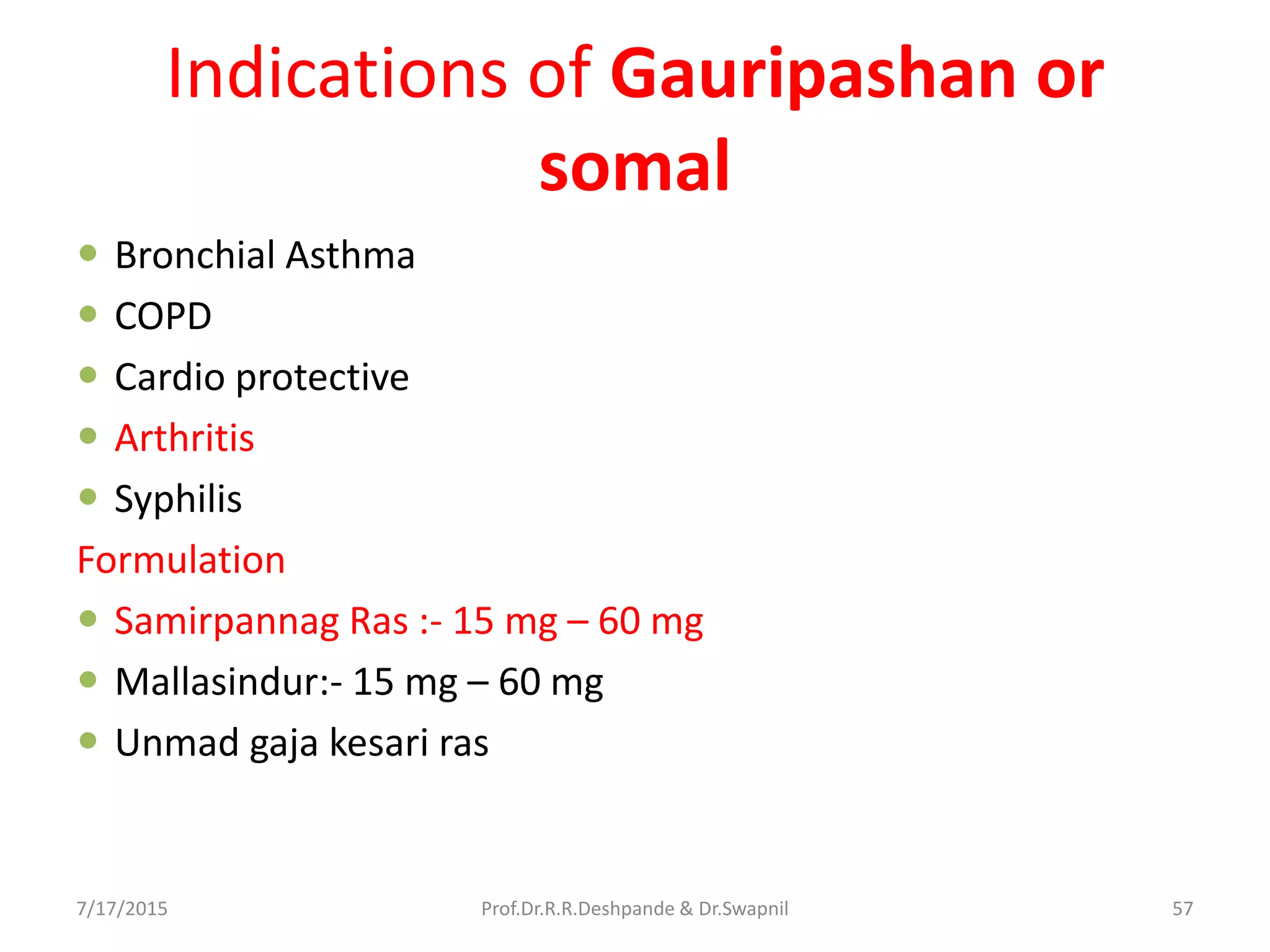 Indications of Gauripashan or
somal
 Bronchial Asthma
 COPD
 Cardio protective
 Arthritis
 Syphilis
Formulation
 Samirpannag Ras :- 15 mg – 60 mg
 Mallasindur:- 15 mg – 60 mg
 Unmad gaja kesari ras
7/17/2015 57Prof.Dr.R.R.Deshpande & Dr.Swapnil
 