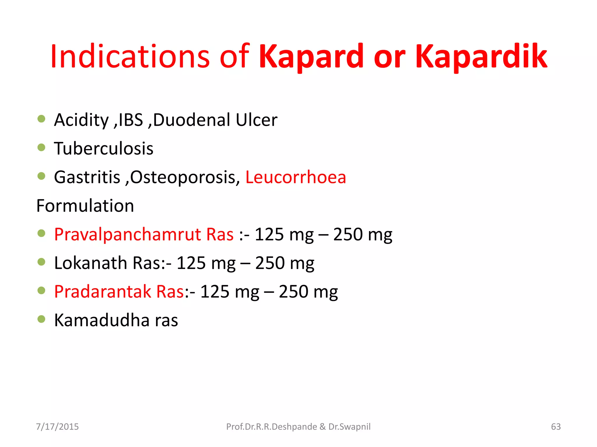 Indications of Kapard or Kapardik
 Acidity ,IBS ,Duodenal Ulcer
 Tuberculosis
 Gastritis ,Osteoporosis, Leucorrhoea
Formulation
 Pravalpanchamrut Ras :- 125 mg – 250 mg
 Lokanath Ras:- 125 mg – 250 mg
 Pradarantak Ras:- 125 mg – 250 mg
 Kamadudha ras
7/17/2015 63Prof.Dr.R.R.Deshpande & Dr.Swapnil
 