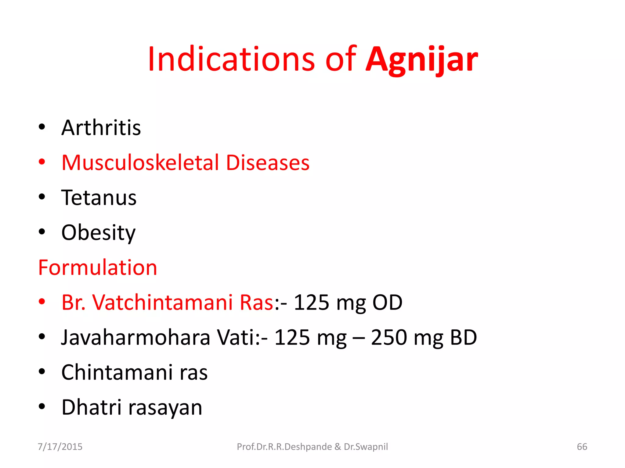 Indications of Agnijar
• Arthritis
• Musculoskeletal Diseases
• Tetanus
• Obesity
Formulation
• Br. Vatchintamani Ras:- 125 mg OD
• Javaharmohara Vati:- 125 mg – 250 mg BD
• Chintamani ras
• Dhatri rasayan
7/17/2015 66Prof.Dr.R.R.Deshpande & Dr.Swapnil
 