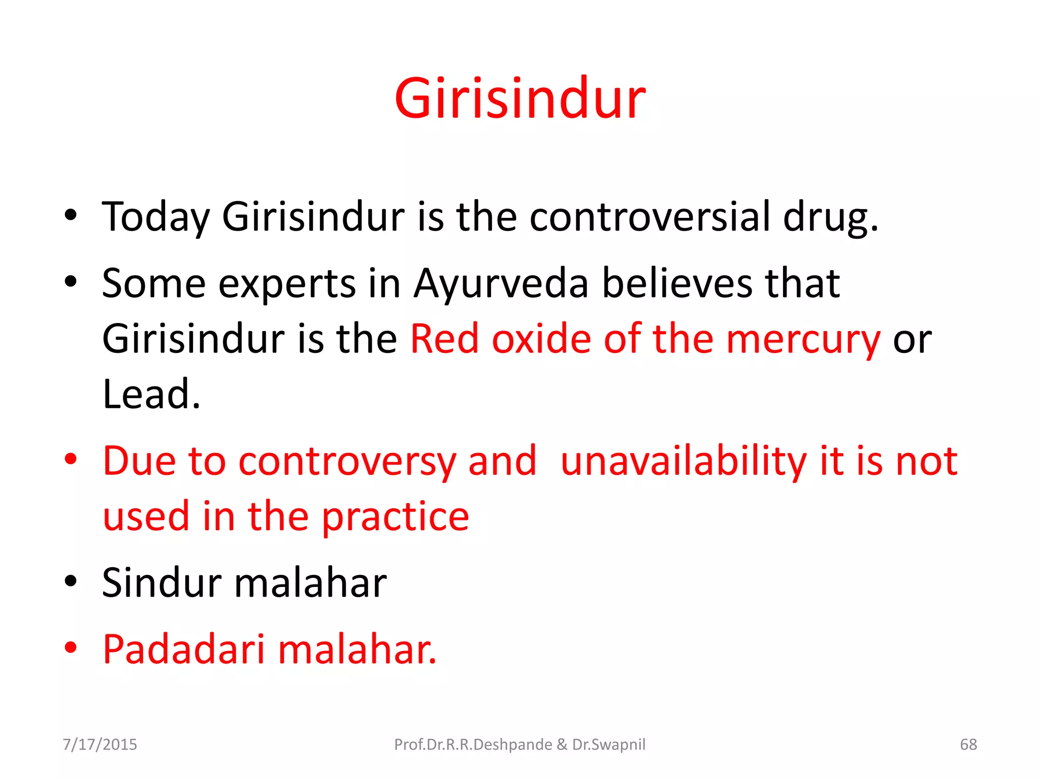 Girisindur
• Today Girisindur is the controversial drug.
• Some experts in Ayurveda believes that
Girisindur is the Red oxide of the mercury or
Lead.
• Due to controversy and unavailability it is not
used in the practice
• Sindur malahar
• Padadari malahar.
7/17/2015 68Prof.Dr.R.R.Deshpande & Dr.Swapnil
 